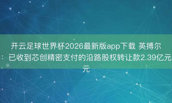 开云足球世界杯2026最新版app下载 英搏尔：已收到芯创精密支付的沿路股权转让款2.39亿元