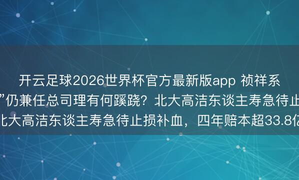 开云足球2026世界杯官方最新版app 祯祥系党委布告韩光“由正转副”仍兼任总司理有何蹊跷？北大高洁东谈主寿急待止损补血，四年赔本超33.8亿
