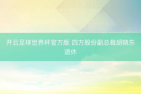 开云足球世界杯官方版 四方股份副总裁胡晓东退休