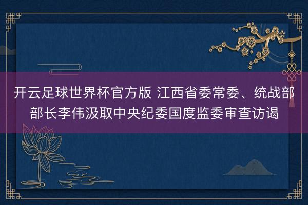 开云足球世界杯官方版 江西省委常委、统战部部长李伟汲取中央纪委国度监委审查访谒