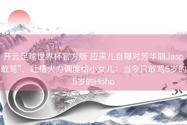 开云足球世界杯官方版 应采儿自曝对芳华期Jasper“不敢骂”，吐槽火力调度给小女儿：当今只敢骂5岁的Hoho