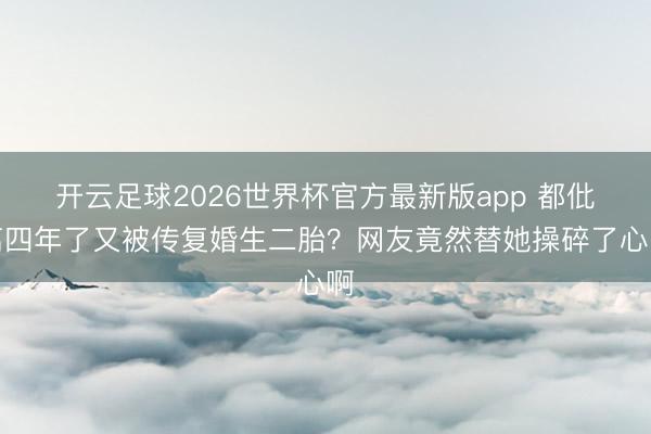 开云足球2026世界杯官方最新版app 都仳离四年了又被传复婚生二胎？网友竟然替她操碎了心啊
