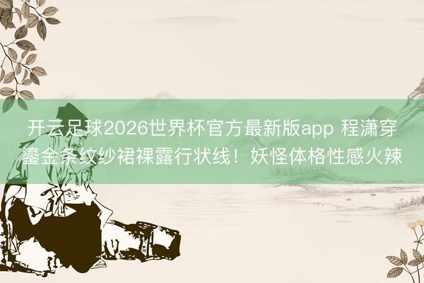 开云足球2026世界杯官方最新版app 程潇穿鎏金条纹纱裙裸露行状线！妖怪体格性感火辣