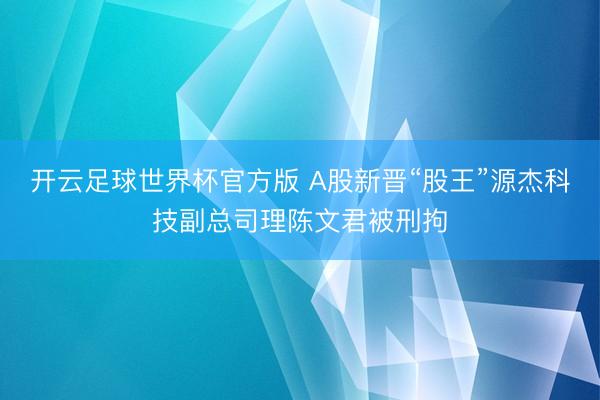 开云足球世界杯官方版 A股新晋“股王”源杰科技副总司理陈文君被刑拘