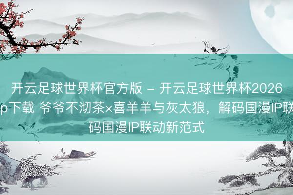 开云足球世界杯官方版 - 开云足球世界杯2026最新版app下载 爷爷不沏茶×喜羊羊与灰太狼，解码国漫IP联动新范式