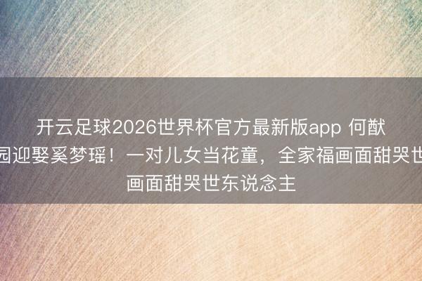 开云足球2026世界杯官方最新版app 何猷君法国庄园迎娶奚梦瑶！一对儿女当花童，全家福画面甜哭世东说念主