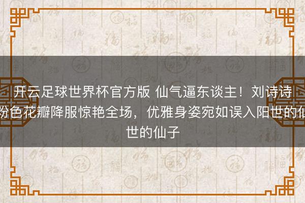 开云足球世界杯官方版 仙气逼东谈主！刘诗诗裸粉色花瓣降服惊艳全场，优雅身姿宛如误入阳世的仙子
