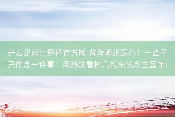 开云足球世界杯官方版 鞠萍姐姐退休！一辈子只作念一件事：用热沈看护几代东说念主童年！