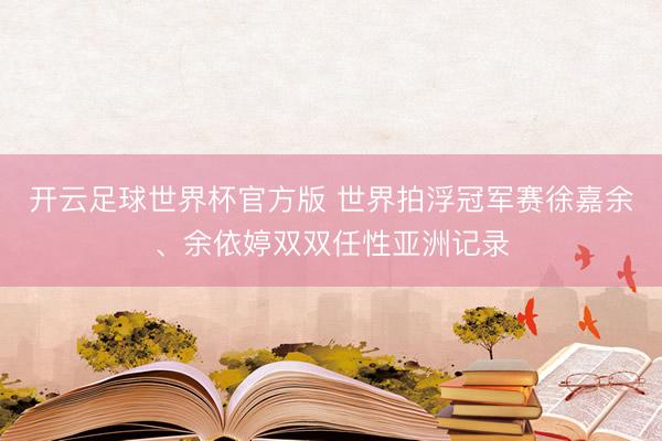 开云足球世界杯官方版 世界拍浮冠军赛徐嘉余、余依婷双双任性亚洲记录