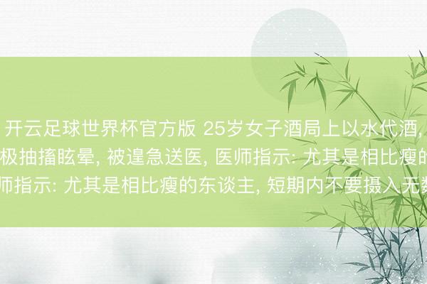 开云足球世界杯官方版 25岁女子酒局上以水代酒， 喝到水中毒! 果断无极抽搐眩晕， 被遑急送医， 医师指示: 尤其是相比瘦的东谈主， 短期内不要摄入无数水