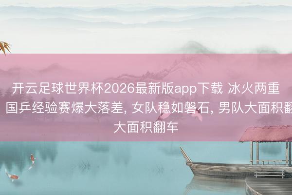 开云足球世界杯2026最新版app下载 冰火两重天! 国乒经验赛爆大落差， 女队稳如磐石， 男队大面积翻车