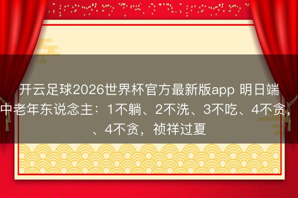 开云足球2026世界杯官方最新版app 明日端午,辅导中老年东说念主:1不躺、2不洗、3不吃、4不贪,祯祥过夏