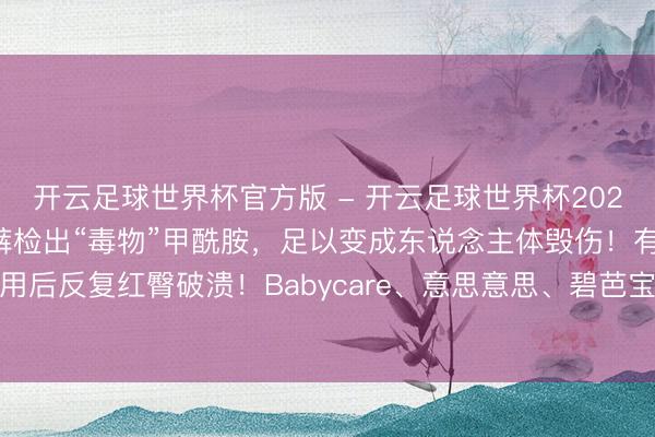 开云足球世界杯官方版 - 开云足球世界杯2026最新版app下载 纸尿裤检出“毒物”甲酰胺,足以变成东说念主体毁伤!有孩子用后反复红臀破溃!Babycare、意思意思、碧芭宝贝伏击回答:未检出,已脱手复检