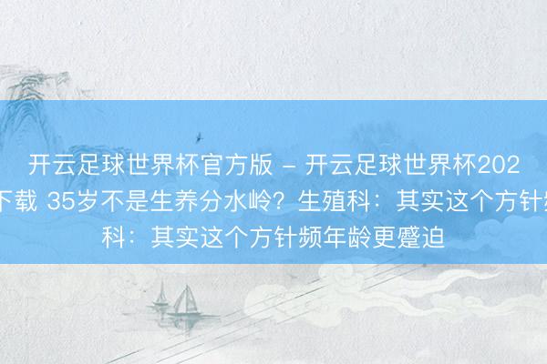 开云足球世界杯官方版 - 开云足球世界杯2026最新版app下载 35岁不是生养分水岭?生殖科:其实这个方针频年龄更蹙迫