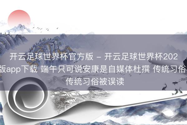 开云足球世界杯官方版 - 开云足球世界杯2026最新版app下载 端午只可说安康是自媒体杜撰 传统习俗被误读