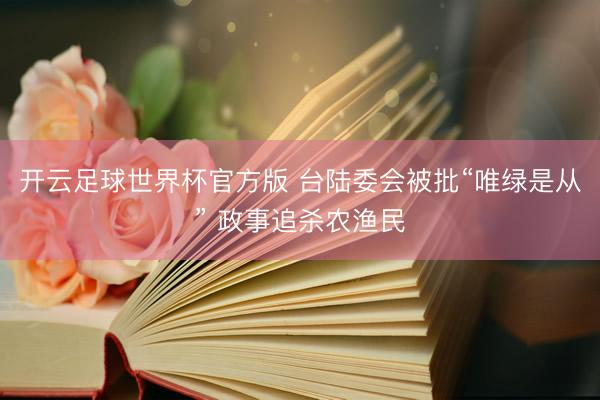 开云足球世界杯官方版 台陆委会被批“唯绿是从” 政事追杀农渔民