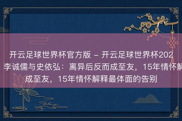 开云足球世界杯官方版 - 开云足球世界杯2026最新版app下载 李诚儒与史依弘:离异后反而成至友,15年情怀解释最体面的告别