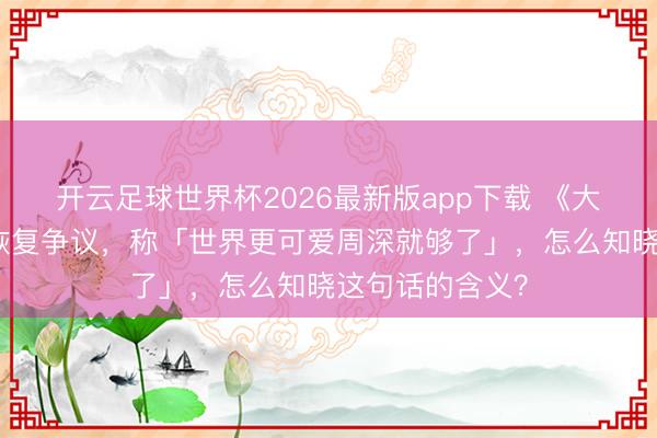 开云足球世界杯2026最新版app下载 《大鱼海棠》导演恢复争议,称「世界更可爱周深就够了」,怎么知晓这句话的含义?