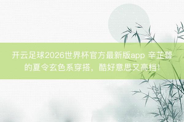 开云足球2026世界杯官方最新版app 辛芷蕾的夏令玄色系穿搭，酷好意思又高档！