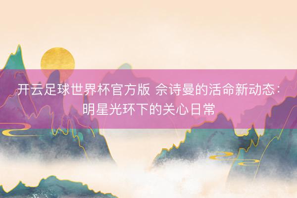 开云足球世界杯官方版 佘诗曼的活命新动态:明星光环下的关心日常