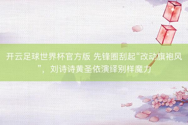 开云足球世界杯官方版 先锋圈刮起“改动旗袍风”,刘诗诗黄圣依演绎别样魔力